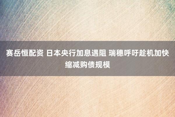赛岳恒配资 日本央行加息遇阻 瑞穗呼吁趁机加快缩减购债规模