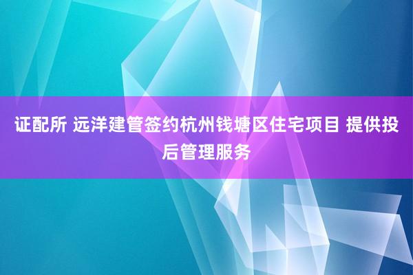 证配所 远洋建管签约杭州钱塘区住宅项目 提供投后管理服务