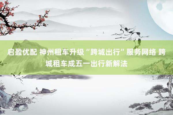 启盈优配 神州租车升级“跨城出行”服务网络 跨城租车成五一出行新解法