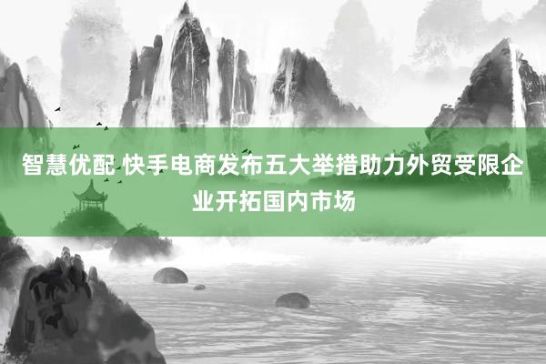 智慧优配 快手电商发布五大举措助力外贸受限企业开拓国内市场