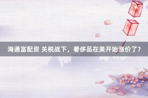 海通富配资 关税战下，奢侈品在美开始涨价了？