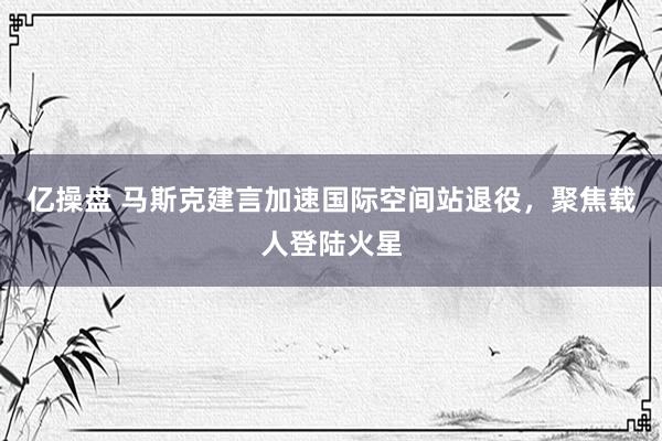 亿操盘 马斯克建言加速国际空间站退役，聚焦载人登陆火星