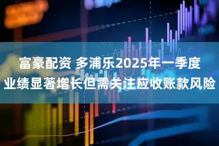 富豪配资 多浦乐2025年一季度业绩显著增长但需关注应收账款风险