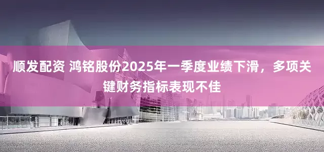 顺发配资 鸿铭股份2025年一季度业绩下滑，多项关键财务指标表现不佳