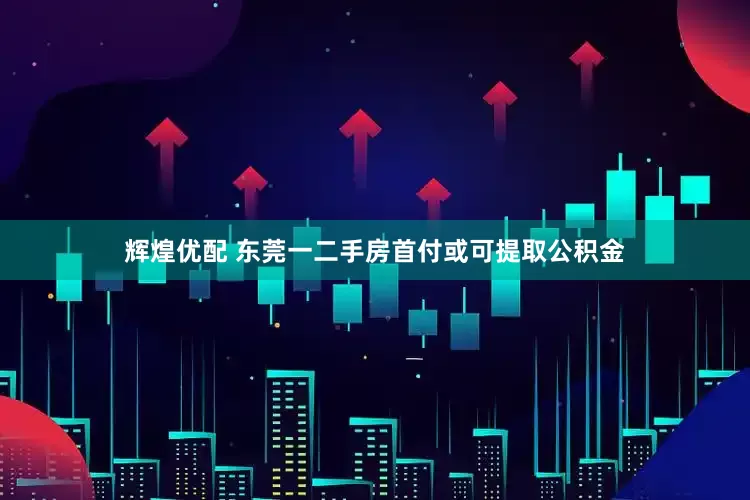 辉煌优配 东莞一二手房首付或可提取公积金