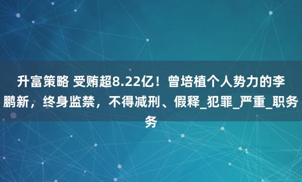 升富策略 受贿超8.22亿！曾培植个人势力的李鹏新，终身监禁，不得减刑、假释_犯罪_严重_职务
