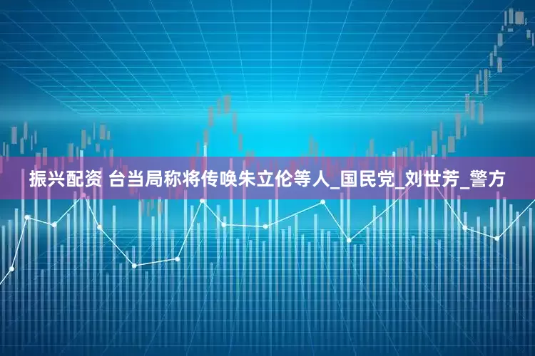 振兴配资 台当局称将传唤朱立伦等人_国民党_刘世芳_警方
