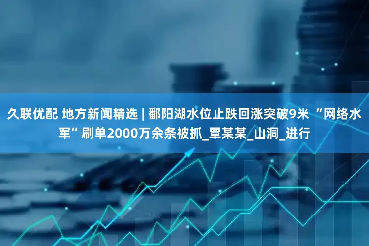 久联优配 地方新闻精选 | 鄱阳湖水位止跌回涨突破9米 “网络水军”刷单2000万余条被抓_覃某某_山洞_进行