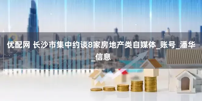 优配网 长沙市集中约谈8家房地产类自媒体_账号_潘华_信息