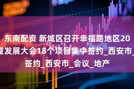 东南配资 新城区召开幸福路地区2025年高质量发展大会18个项目集中签约_西安市_会议_地产