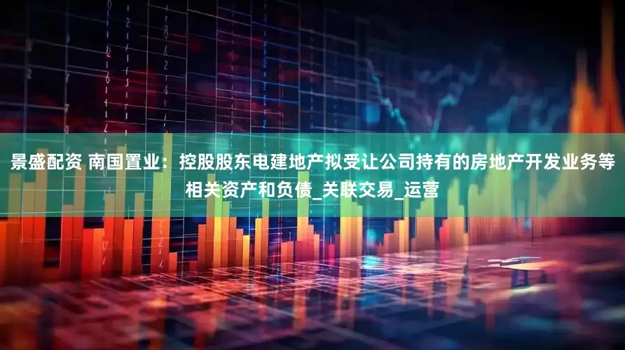 景盛配资 南国置业：控股股东电建地产拟受让公司持有的房地产开发业务等相关资产和负债_关联交易_运营