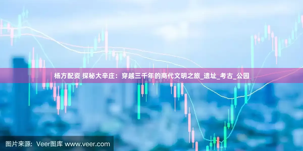 杨方配资 探秘大辛庄：穿越三千年的商代文明之旅_遗址_考古_公园