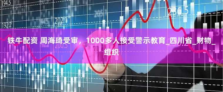 铁牛配资 周海琦受审，1000多人接受警示教育_四川省_财物_组织