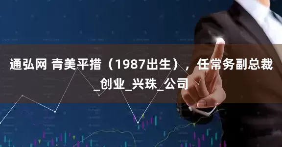 通弘网 青美平措（1987出生），任常务副总裁_创业_兴珠_公司