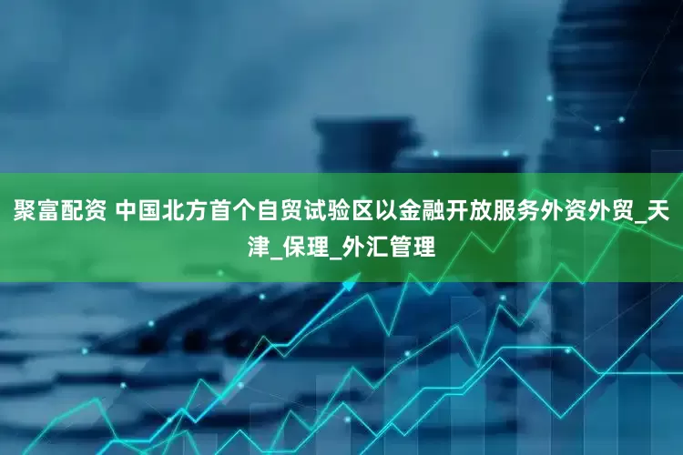 聚富配资 中国北方首个自贸试验区以金融开放服务外资外贸_天津_保理_外汇管理