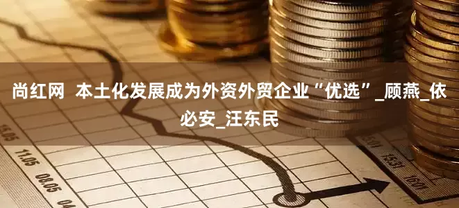 尚红网  本土化发展成为外资外贸企业“优选”_顾燕_依必安_汪东民