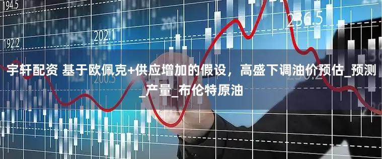 宇轩配资 基于欧佩克+供应增加的假设，高盛下调油价预估_预测_产量_布伦特原油