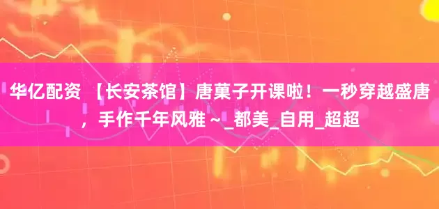 华亿配资 【长安茶馆】唐菓子开课啦！一秒穿越盛唐，手作千年风雅～_都美_自用_超超