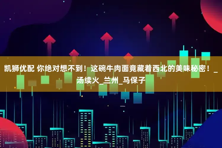 凯狮优配 你绝对想不到！这碗牛肉面竟藏着西北的美味秘密！_汤续火_兰州_马保子