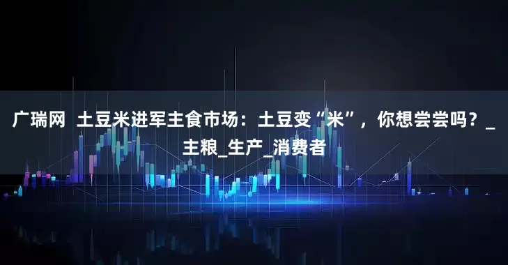 广瑞网  土豆米进军主食市场：土豆变“米”，你想尝尝吗？_主粮_生产_消费者