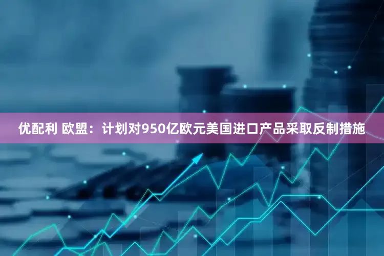 优配利 欧盟：计划对950亿欧元美国进口产品采取反制措施