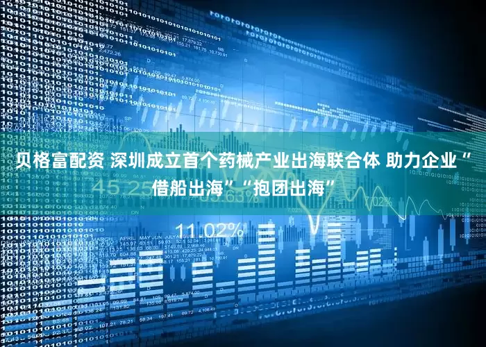 贝格富配资 深圳成立首个药械产业出海联合体 助力企业“借船出海”“抱团出海”