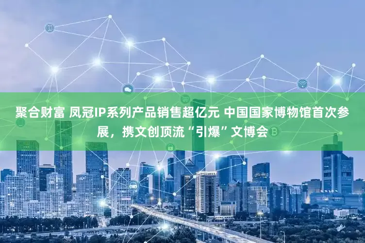聚合财富 凤冠IP系列产品销售超亿元 中国国家博物馆首次参展，携文创顶流“引爆”文博会