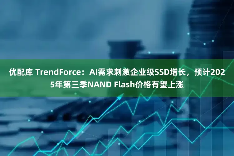 优配库 TrendForce：AI需求刺激企业级SSD增长，预计2025年第三季NAND Flash价格有望上涨