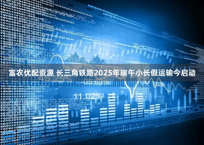 富农优配资源 长三角铁路2025年端午小长假运输今启动