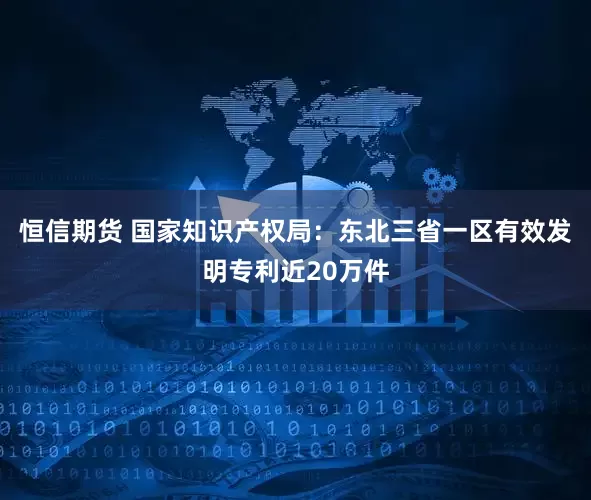 恒信期货 国家知识产权局：东北三省一区有效发明专利近20万件