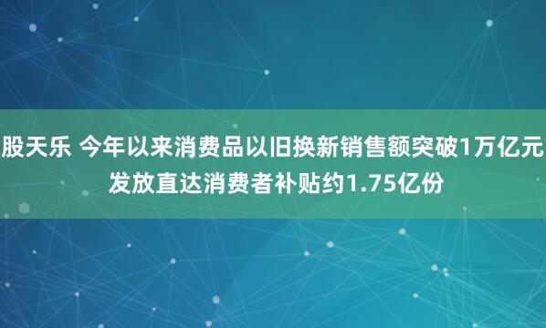 股天乐 今年以来消费品以旧换新销售额突破1万亿元 发放直达消费者补贴约1.75亿份