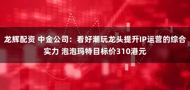 龙辉配资 中金公司：看好潮玩龙头提升IP运营的综合实力 泡泡玛特目标价310港元