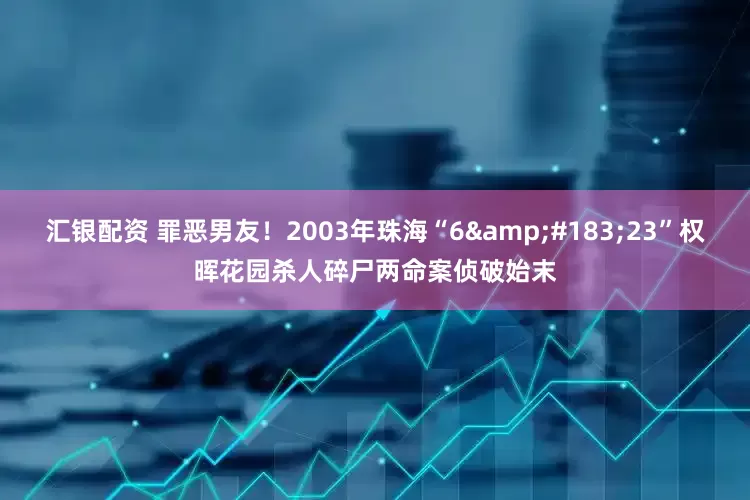 汇银配资 罪恶男友！2003年珠海“6&#183;23”权晖花园杀人碎尸两命案侦破始末