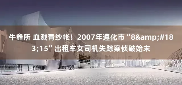 牛鑫所 血溅青纱帐！2007年遵化市“8&#183;15”出租车女司机失踪案侦破始末