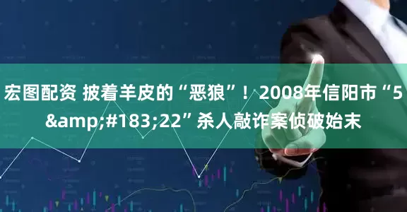 宏图配资 披着羊皮的“恶狼”！2008年信阳市“5&#183;22”杀人敲诈案侦破始末