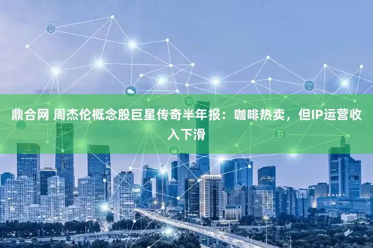 鼎合网 周杰伦概念股巨星传奇半年报：咖啡热卖，但IP运营收入下滑