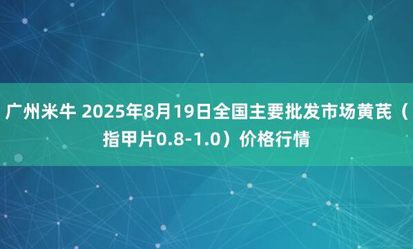 广州米牛 2025年8月19日全国主要批发市场黄芪（指甲片0.8-1.0）价格行情