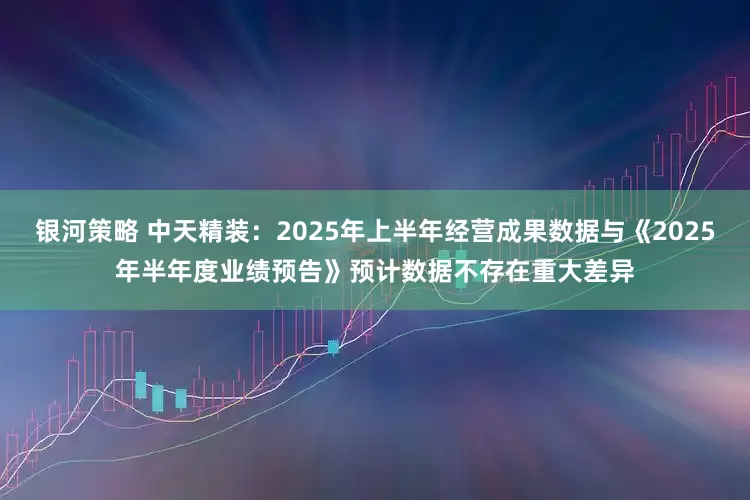 银河策略 中天精装：2025年上半年经营成果数据与《2025年半年度业绩预告》预计数据不存在重大差异