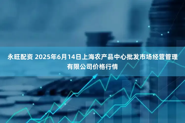 永旺配资 2025年6月14日上海农产品中心批发市场经营管理有限公司价格行情