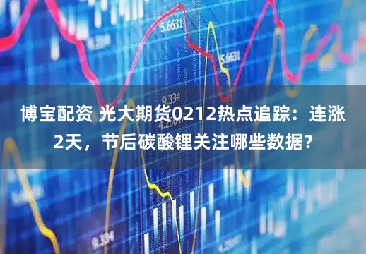 博宝配资 光大期货0212热点追踪：连涨2天，节后碳酸锂关注哪些数据？