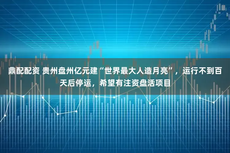 鼎配配资 贵州盘州亿元建“世界最大人造月亮”，运行不到百天后停运，希望有注资盘活项目