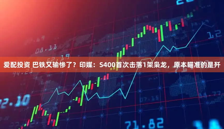 爱配投资 巴铁又输惨了？印媒：S400首次击落1架枭龙，原本瞄准的是歼