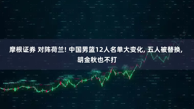 摩根证券 对阵荷兰! 中国男篮12人名单大变化, 五人被替换, 胡金秋也不打