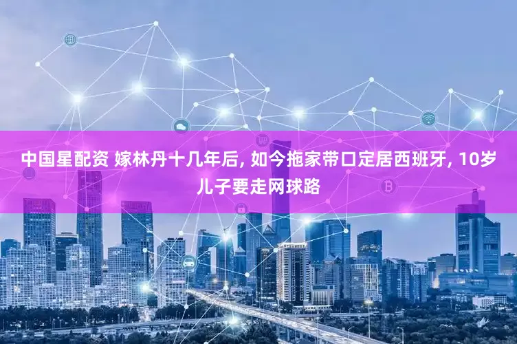 中国星配资 嫁林丹十几年后, 如今拖家带口定居西班牙, 10岁儿子要走网球路