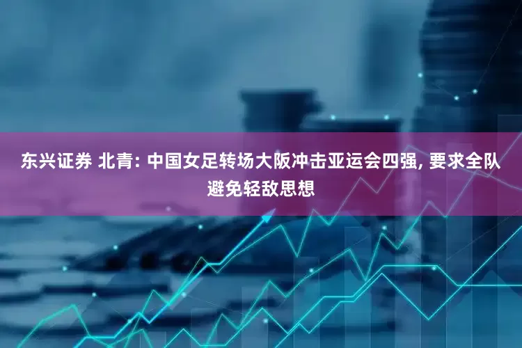 东兴证券 北青: 中国女足转场大阪冲击亚运会四强, 要求全队避免轻敌思想